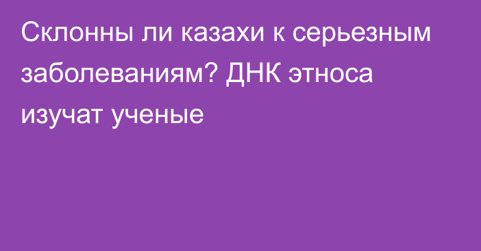 Склонны ли казахи к серьезным заболеваниям? ДНК этноса изучат ученые