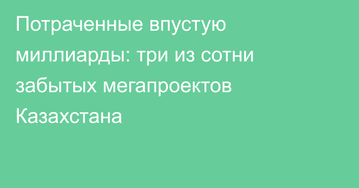 Потраченные впустую миллиарды: три из сотни забытых мегапроектов Казахстана