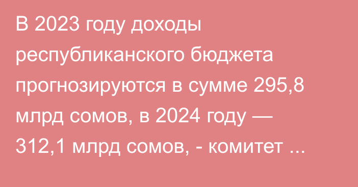 В 2023 году доходы республиканского бюджета прогнозируются в сумме 295,8 млрд сомов, в 2024 году — 312,1 млрд сомов, - комитет ЖК по бюджету