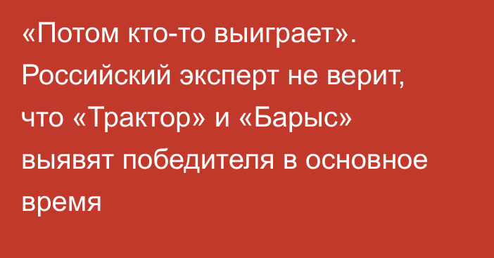 «Потом кто-то выиграет». Российский эксперт не верит, что «Трактор» и «Барыс» выявят победителя в основное время