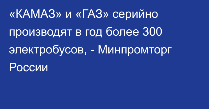 «КАМАЗ» и «ГАЗ» серийно производят в год более 300 электробусов, - Минпромторг России