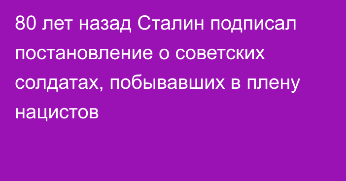 80 лет назад Сталин подписал постановление о советских солдатах, побывавших в плену нацистов