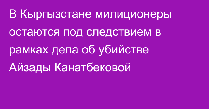 В Кыргызстане милиционеры остаются под следствием в рамках дела об убийстве Айзады Канатбековой