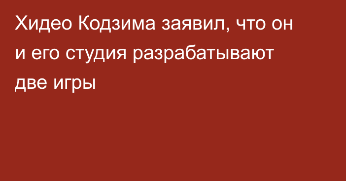 Хидео Кодзима заявил, что он и его студия разрабатывают две игры