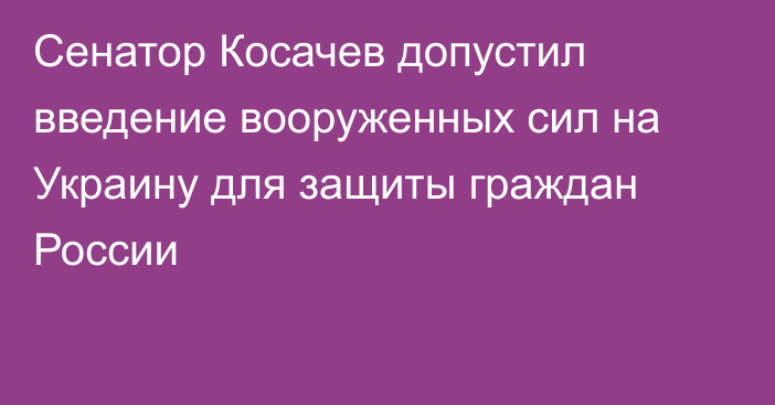 Сенатор Косачев допустил введение вооруженных сил на Украину для защиты граждан России