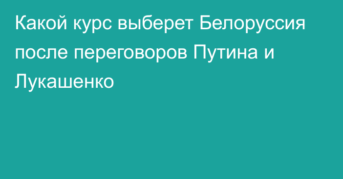 Какой курс выберет Белоруссия после переговоров Путина и Лукашенко