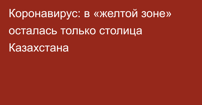 Коронавирус: в «желтой зоне» осталась только столица Казахстана