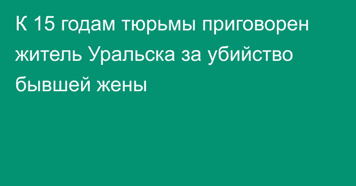 К 15 годам тюрьмы приговорен житель Уральска за убийство бывшей жены