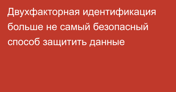 Двухфакторная идентификация больше не самый безопасный способ защитить данные