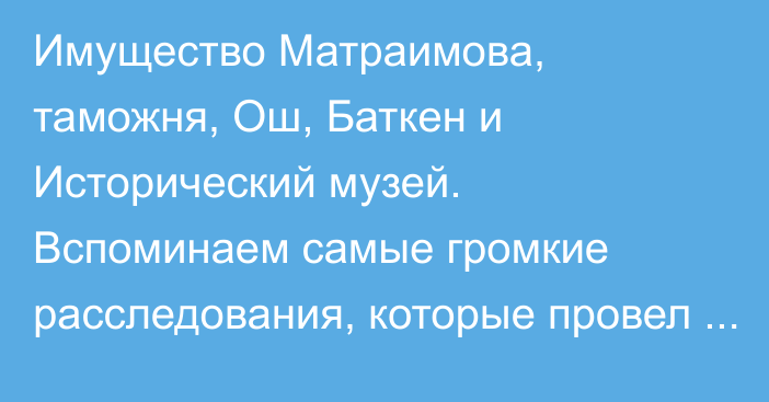 Имущество Матраимова, таможня, Ош, Баткен и Исторический музей. Вспоминаем самые громкие расследования, которые провел «Клооп» в 2021 году