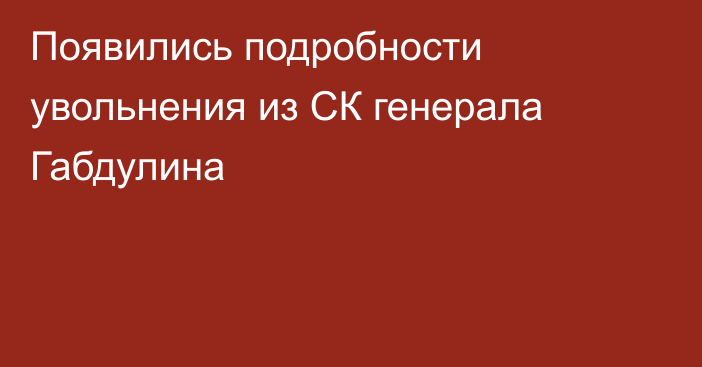 Появились подробности увольнения из СК генерала Габдулина