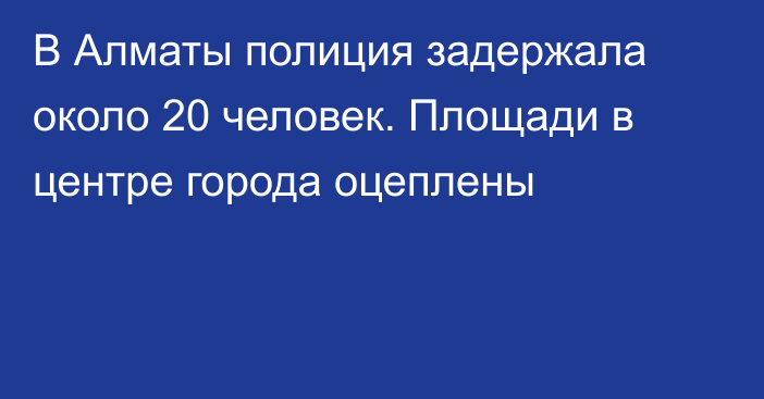 В Алматы полиция задержала около 20 человек. Площади в центре города оцеплены