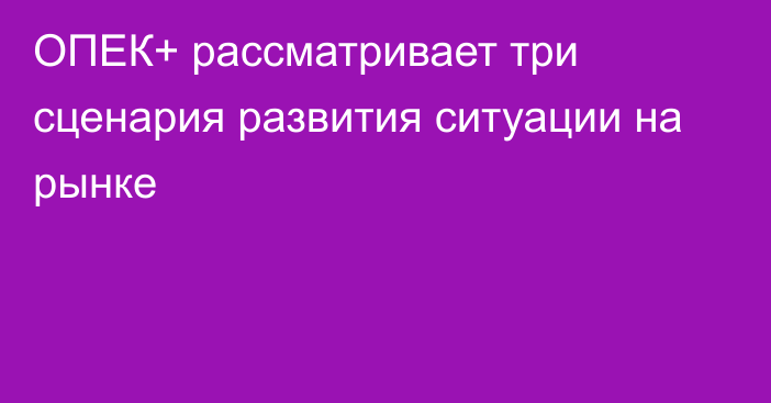 ОПЕК+ рассматривает три сценария развития ситуации на рынке