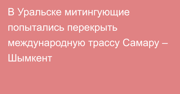 В Уральске митингующие попытались перекрыть международную трассу Самару – Шымкент