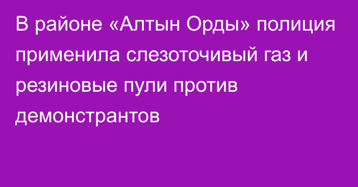 В районе «Алтын Орды» полиция применила слезоточивый газ и резиновые пули против демонстрантов