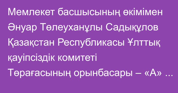 Мемлекет басшысының өкімімен Әнуар Төлеуханұлы Садықұлов Қазақстан Республикасы Ұлттық қауіпсіздік комитеті Төрағасының орынбасары – «А» Арнаулы мақсаттағы қызметінің директоры лауазымынан босатылды