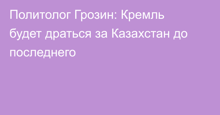 Политолог Грозин: Кремль будет драться за Казахстан до последнего