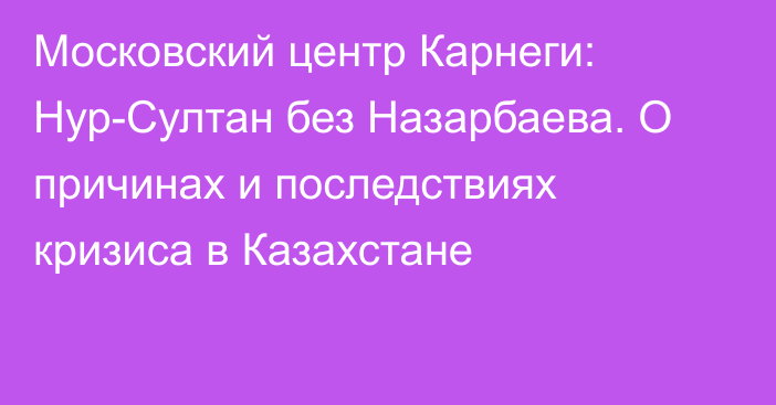 Московский центр Карнеги: Нур-Султан без Назарбаева. О причинах и последствиях кризиса в Казахстане