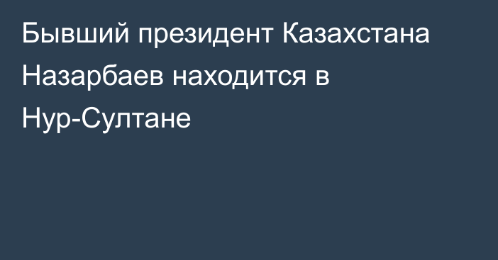 Бывший президент Казахстана Назарбаев находится в Нур-Султане