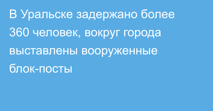 В Уральске задержано более 360 человек, вокруг города выставлены вооруженные блок-посты