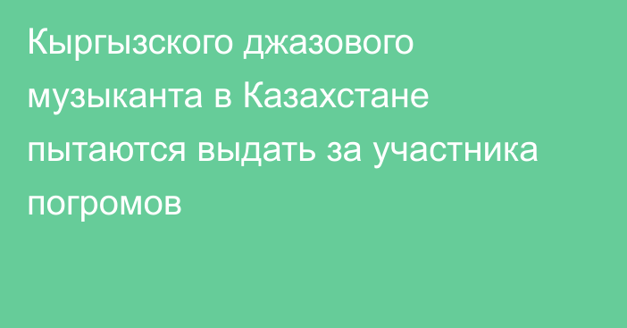 Кыргызского джазового музыканта в Казахстане пытаются выдать за участника погромов