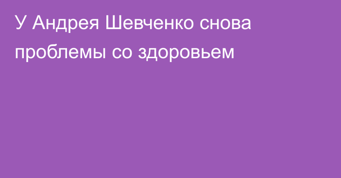 У Андрея Шевченко снова проблемы со здоровьем