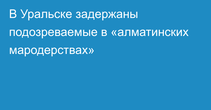 В Уральске задержаны подозреваемые в «алматинских мародерствах»