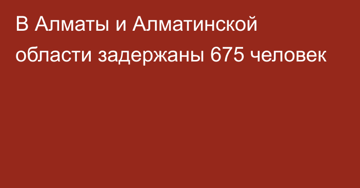 В Алматы и Алматинской области задержаны 675 человек