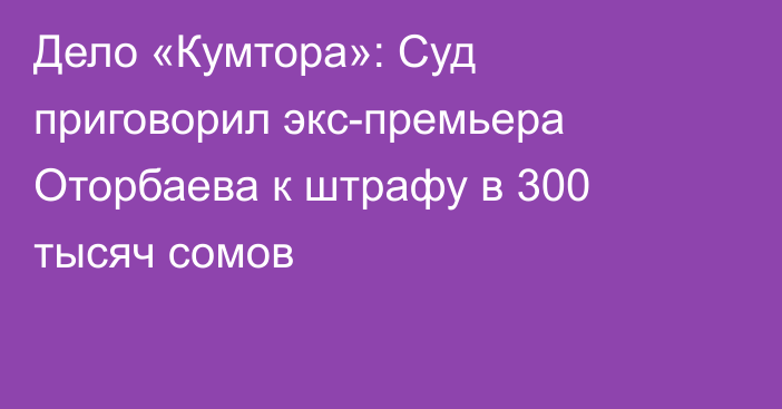 Дело «Кумтора»: Суд приговорил экс-премьера Оторбаева к штрафу в 300 тысяч сомов