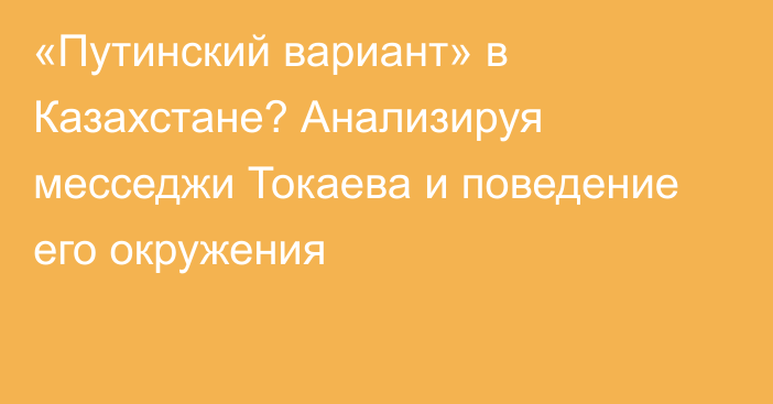 «Путинский вариант» в Казахстане? Анализируя месседжи Токаева и поведение его окружения