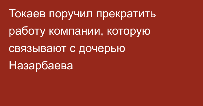 Токаев поручил прекратить работу компании, которую связывают с дочерью Назарбаева