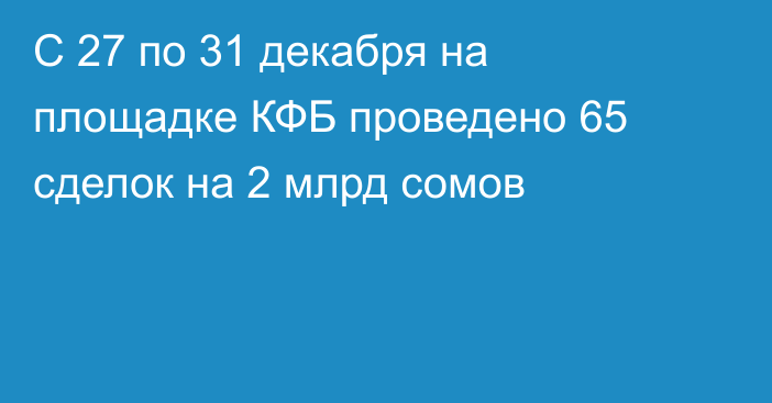 С 27 по 31 декабря на площадке КФБ проведено 65 сделок на 2 млрд сомов