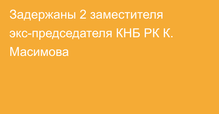 Задержаны 2 заместителя экс-председателя КНБ РК К. Масимова