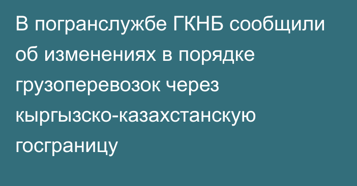 В погранслужбе ГКНБ сообщили об изменениях в порядке грузоперевозок через кыргызско-казахстанскую госграницу