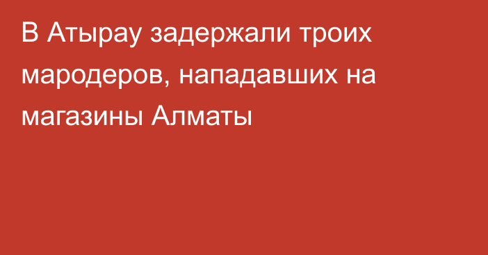 В Атырау задержали троих мародеров, нападавших на магазины Алматы