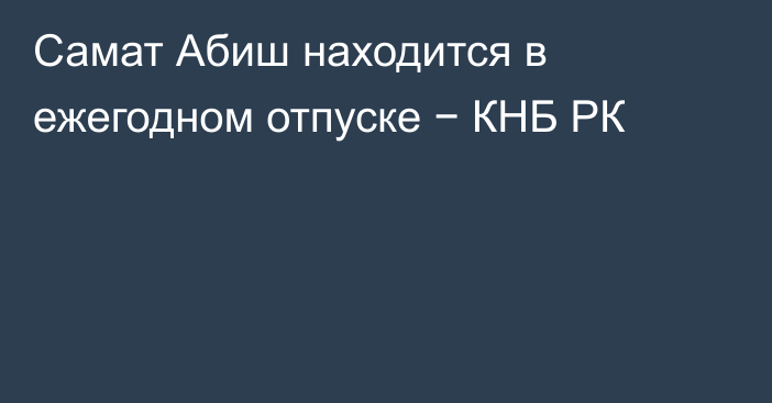 Самат Абиш находится в ежегодном отпуске − КНБ РК