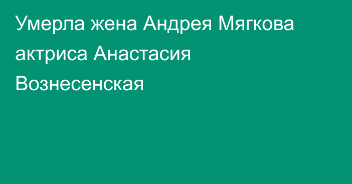 Умерла жена Андрея Мягкова актриса Анастасия Вознесенская