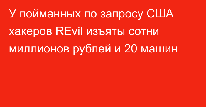 У пойманных по запросу США хакеров REvil изъяты сотни миллионов рублей и 20 машин