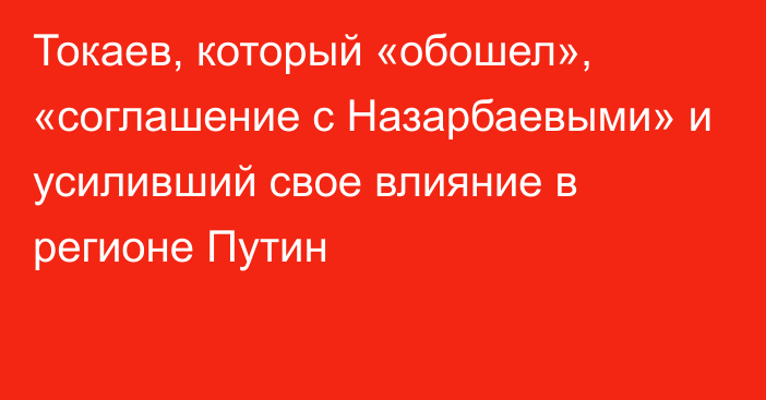 Токаев, который «обошел», «соглашение с Назарбаевыми» и усиливший свое влияние в регионе Путин