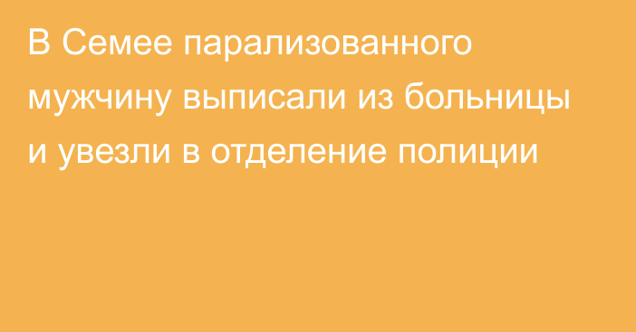 В Семее парализованного мужчину выписали из больницы и увезли в отделение полиции