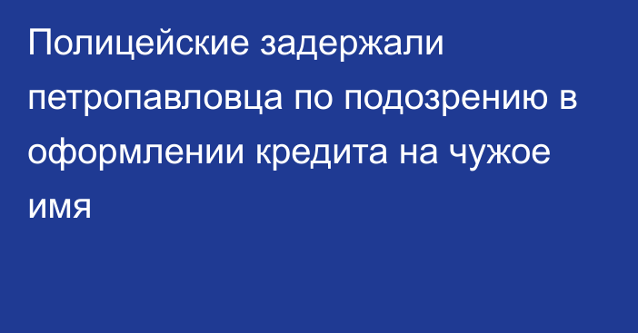 Полицейские задержали петропавловца по подозрению в оформлении кредита на чужое имя