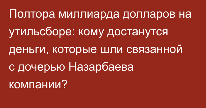 Полтора миллиарда долларов на утильсборе: кому достанутся деньги, которые шли связанной с дочерью Назарбаева компании?