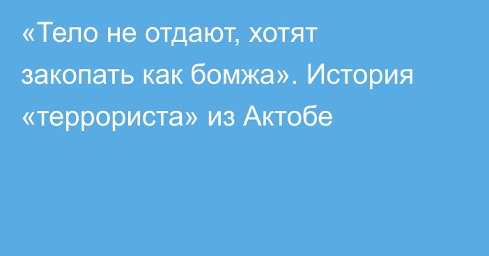 «Тело не отдают, хотят закопать как бомжа». История «террориста» из Актобе