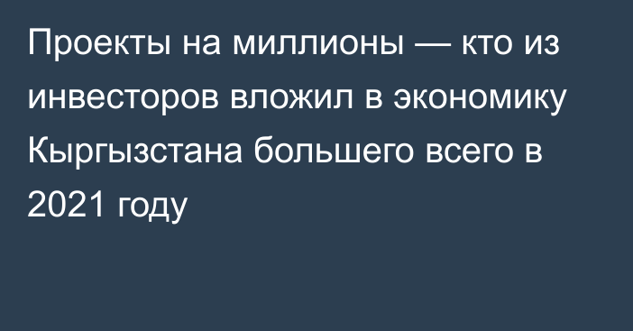 Проекты на миллионы — кто из инвесторов вложил в экономику Кыргызстана большего всего в 2021 году