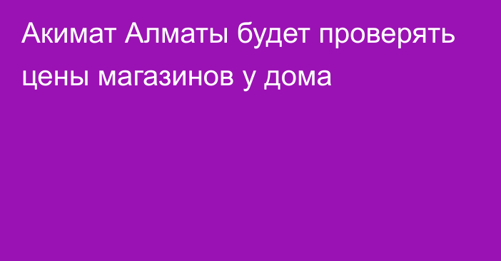 Акимат Алматы будет проверять цены магазинов у дома