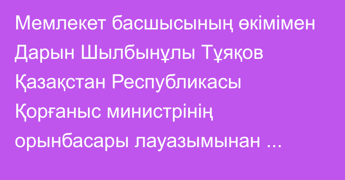 Мемлекет басшысының өкімімен Дарын Шылбынұлы Тұяқов Қазақстан Республикасы Қорғаныс министрінің орынбасары лауазымынан босатылды