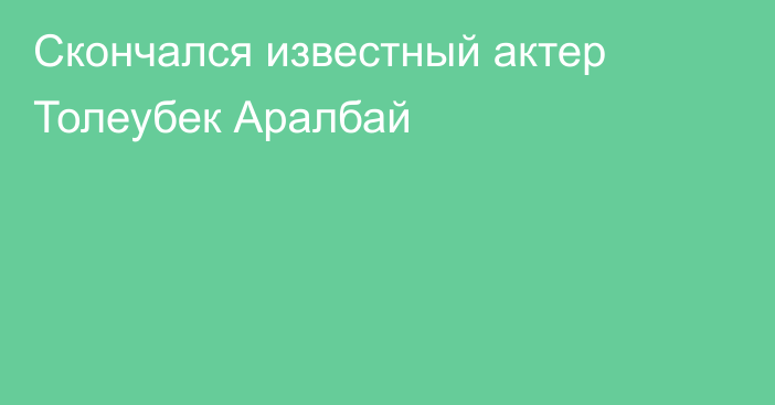 Скончался известный актер Толеубек Аралбай