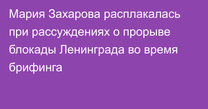 Мария Захарова расплакалась при рассуждениях о прорыве блокады Ленинграда во время брифинга