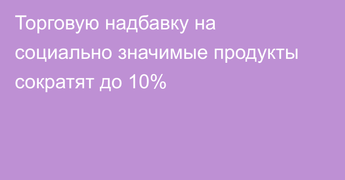 Торговую надбавку на социально значимые продукты сократят до 10%