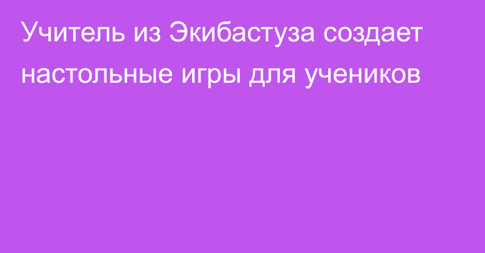 Учитель из Экибастуза создает настольные игры для учеников